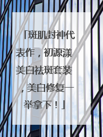 斑肌封神代表作，初源漾美白祛斑套装，美白修复一举拿下！