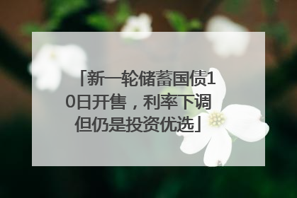 新一轮储蓄国债10日开售，利率下调但仍是投资优选