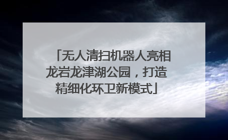 无人清扫机器人亮相龙岩龙津湖公园，打造精细化环卫新模式
