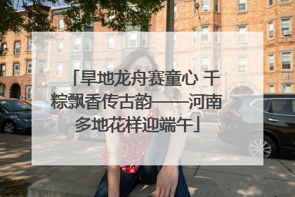 旱地龙舟赛童心 千粽飘香传古韵——河南多地花样迎端午