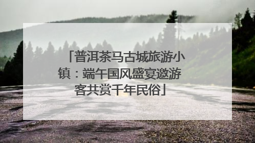 普洱茶马古城旅游小镇：端午国风盛宴邀游客共赏千年民俗