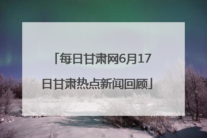 每日甘肃网6月17日甘肃热点新闻回顾