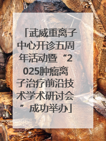 武威重离子中心开诊五周年活动暨“2025肿瘤离子治疗前沿技术学术研讨会”成功举办