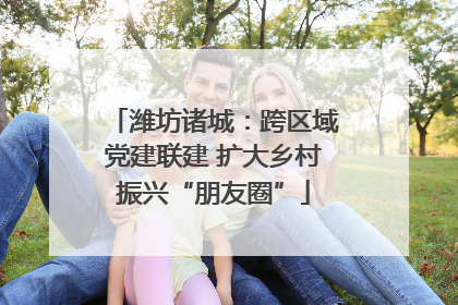 潍坊诸城：跨区域党建联建 扩大乡村振兴“朋友圈”