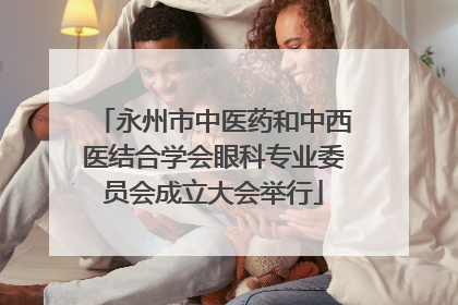 永州市中医药和中西医结合学会眼科专业委员会成立大会举行