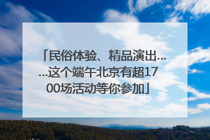 民俗体验、精品演出……这个端午北京有超1700场活动等你参加