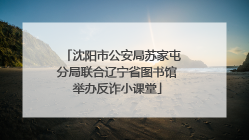 沈阳市公安局苏家屯分局联合辽宁省图书馆举办反诈小课堂