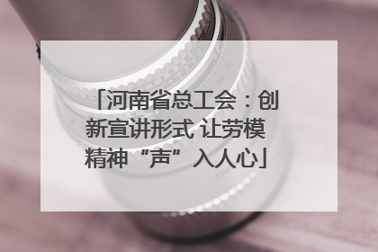 河南省总工会：创新宣讲形式 让劳模精神“声”入人心