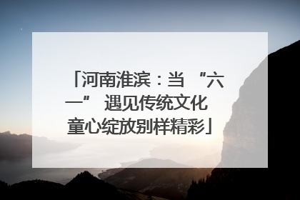 河南淮滨：当 “六一” 遇见传统文化 童心绽放别样精彩