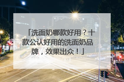 洗面奶哪款好用？十款公认好用的洗面奶品牌，效果出众！