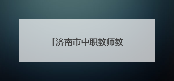 济南市中职教师教学能力提升研讨会在济南旅游学校举办