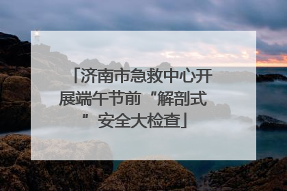 济南市急救中心开展端午节前“解剖式”安全大检查