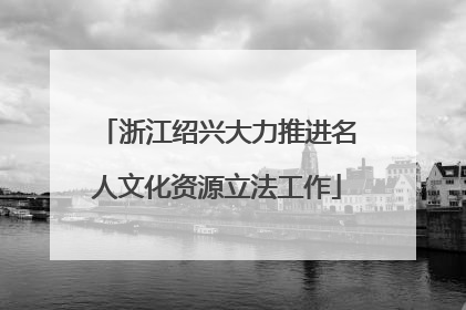 浙江绍兴大力推进名人文化资源立法工作