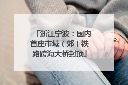 浙江宁波：国内首座市域（郊）铁路跨海大桥封顶