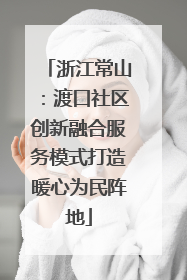 浙江常山：渡口社区创新融合服务模式打造暖心为民阵地