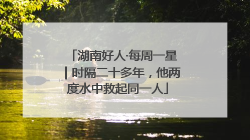 湖南好人·每周一星｜时隔二十多年，他两度水中救起同一人