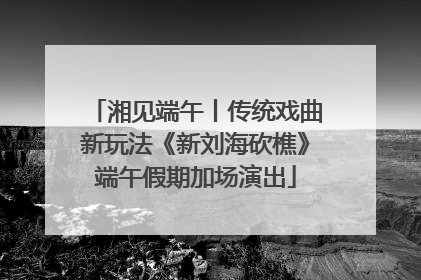 湘见端午丨传统戏曲新玩法《新刘海砍樵》端午假期加场演出