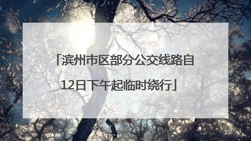 滨州市区部分公交线路自12日下午起临时绕行