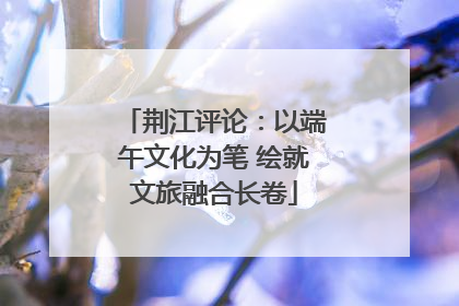 荆江评论：以端午文化为笔 绘就文旅融合长卷