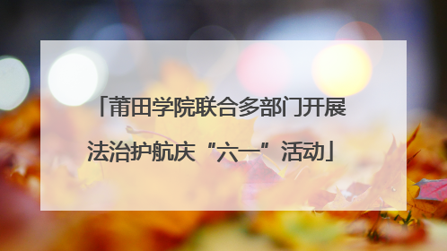 莆田学院联合多部门开展法治护航庆“六一”活动