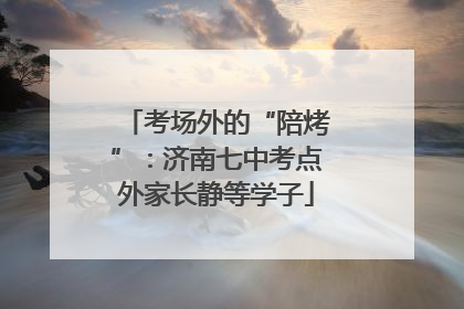 考场外的“陪烤”：济南七中考点外家长静等学子