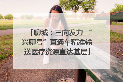 聊城：三向发力 “兴聊号”直通车精准输送医疗资源直达基层