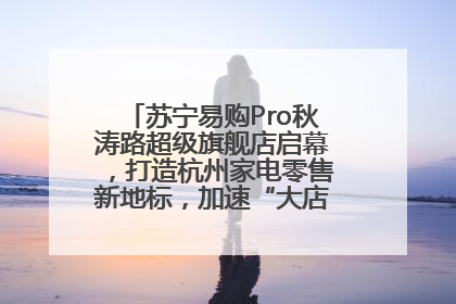 苏宁易购Pro秋涛路超级旗舰店启幕，打造杭州家电零售新地标，加速“大店攻略”全省布局