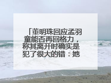 董明珠回应孟羽童能否再回格力，称其离开时确实是犯了很大的错：她对我来说是孩子