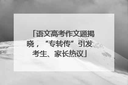 语文高考作文题揭晓，“专转传”引发考生、家长热议