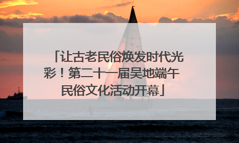 让古老民俗焕发时代光彩！第二十一届吴地端午民俗文化活动开幕