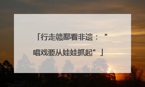 行走赣鄱看非遗：“唱戏要从娃娃抓起”