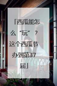 西瓜能怎么“玩”？这个西瓜节办到第37届