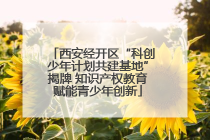 西安经开区“科创少年计划共建基地”揭牌 知识产权教育赋能青少年创新