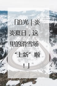 追光｜炎炎夏日，这里的滑雪场“上新”啦！