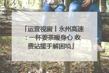 运营视窗丨永州高速：一杯姜茶暖身心 收费站援手解困境
