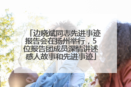 边晓斌同志先进事迹报告会在扬州举行，5位报告团成员深情讲述感人故事和先进事迹