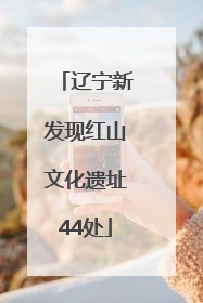 辽宁新发现红山文化遗址44处