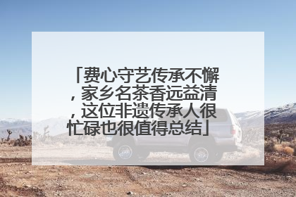 费心守艺传承不懈，家乡名茶香远益清，这位非遗传承人很忙碌也很值得总结