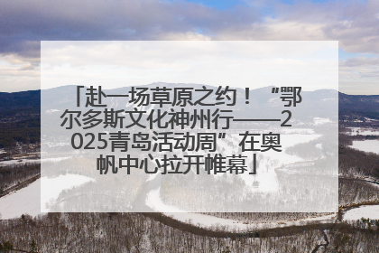赴一场草原之约！“鄂尔多斯文化神州行——2025青岛活动周”在奥帆中心拉开帷幕