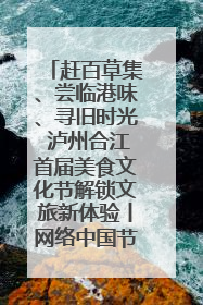 赶百草集、尝临港味、寻旧时光 泸州合江首届美食文化节解锁文旅新体验丨网络中国节·端午