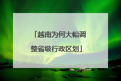 越南为何大幅调整省级行政区划