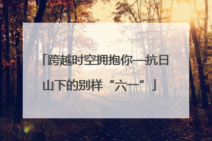 跨越时空拥抱你—抗日山下的别样“六一”