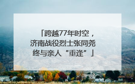 跨越77年时空，济南战役烈士张同尧终与亲人“重逢”