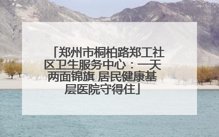 郑州市桐柏路郑工社区卫生服务中心：一天两面锦旗 居民健康基层医院守得住