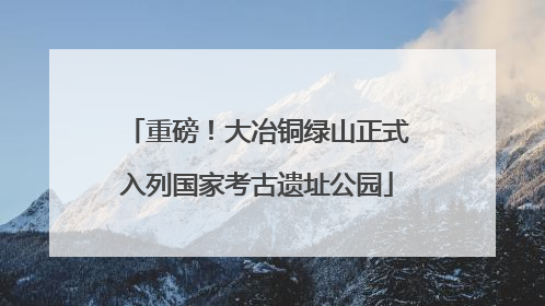 重磅！大冶铜绿山正式入列国家考古遗址公园