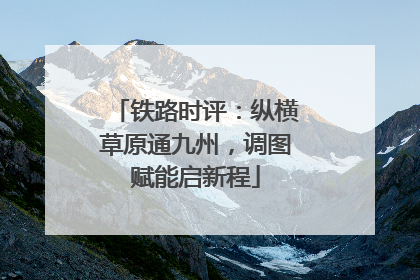 铁路时评：纵横草原通九州，调图赋能启新程