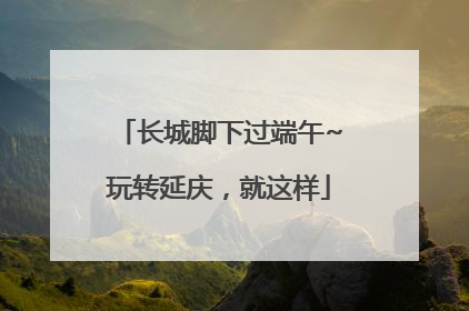 长城脚下过端午~玩转延庆，就这样