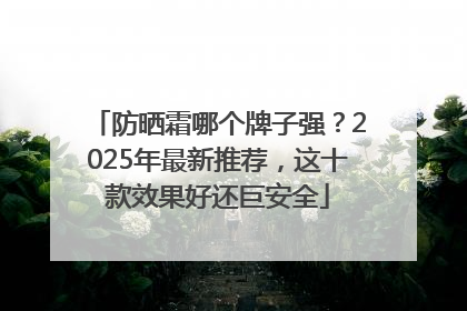 防晒霜哪个牌子强？2025年最新推荐，这十款效果好还巨安全