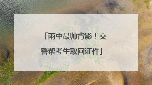 雨中最帅背影！交警帮考生取回证件
