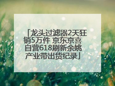 龙头过滤器2天狂销5万件 京东京喜自营618刷新余姚产业带出货纪录